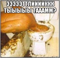 ЭЭЭЭЭТТЛИИИИККК ТЫЫЫЫЫ ТАААММ? 