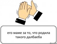 его маме за то, что родила такого далбаеба