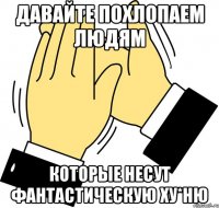 ДАВАЙТЕ ПОХЛОПАЕМ ЛЮДЯМ КОТОРЫЕ НЕСУТ ФАНТАСТИЧЕСКУЮ ХУ*НЮ