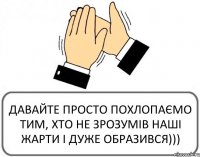 ДАВАЙТЕ ПРОСТО ПОХЛОПАЄМО ТИМ, ХТО НЕ ЗРОЗУМІВ НАШІ ЖАРТИ І ДУЖЕ ОБРАЗИВСЯ)))