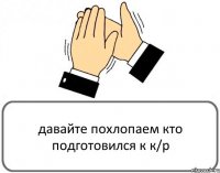 давайте похлопаем кто подготовился к к/р