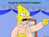 Ты, да ты ! Отошел от квадра !