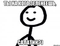 ты на кого зеленеешь, салатик?)