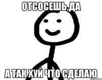 ОТСОСЕШЬ,ДА А ТАК ХУЙ ЧТО СДЕЛАЮ