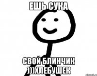 Ешь сука Свой блинчик )))хлебушек