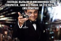 Господа, выпьем за именинника! Как говорится... нам все равно, за что пить, а ему приятно! 