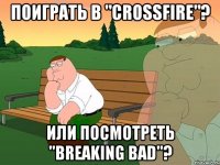 Поиграть в "CrossFire"? или посмотреть "Breaking Bad"?