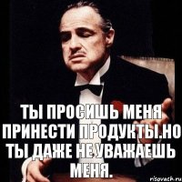 ты просишь меня принести продукты.Но ты даже не уважаешь меня.