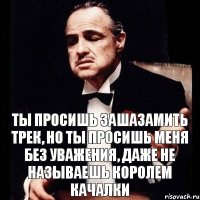 ты просишь зашазамить трек, но ты просишь меня без уважения, даже не называешь королем качалки