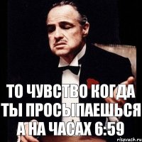 то чувство когда ты просыпаешься а на часах 6:59