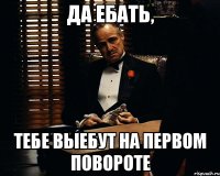 Да ебать, тебе выебут на первом повороте