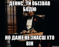 Денис , ти обізвав бодю Но даже не знаєш хто він