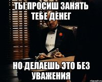 Ты просиш занять тебе денег но делаешь это без уважения