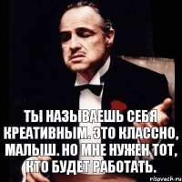 ты называешь себя креативным. это классно, малыш. но мне нужен тот, кто будет работать.