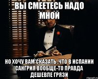 вы смеетесь надо мной но хочу вам сказать ,что в Испании Сангрия вообще-то правда дешевле грязи