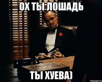 ох ты лошадь ты хуева)