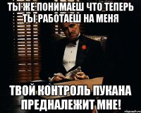 Ты же понимаеш что теперь ты работаеш на меня Твой контроль пукана предналежит мне!