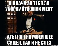 я плачу за тебя за уборку отхожих мест , аты как на моей шее сидел, так и не слез