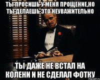 Ты просишь у меня прощение,но ты делаешь это неуважительно Ты даже не встал на колени и не сделал фотку