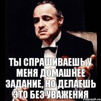 Ты спрашиваешь у меня домашнее задание, Но делаешь это без уважения