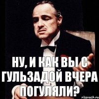 Ну, и как вы с Гульзадой вчера погуляли?