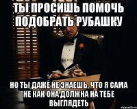 Ты просишь помочь подобрать рубашку но ты даже не знаешь, что я сама не как она должна на тебе выглядеть