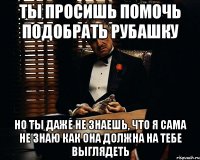 Ты просишь помочь подобрать рубашку но ты даже не знаешь, что я сама не знаю как она должна на тебе выглядеть