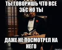 ты говоришь что все збс но ты даже не посмотрел на него