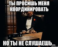 Ты просишь меня координировать но ты не слушаешь...