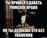 Ты пришел сдавать Римское право но ты делаешь это без уважения