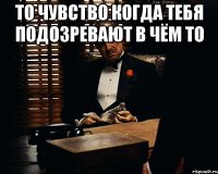 То чувство когда тебя подозревают в чём то 