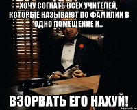 Хочу согнать всех учителей, которые называют по фамилии в одно помещение и... взорвать его нахуй!