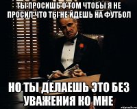 Ты просишь о том чтобы я не просил что ты не йдешь на футбол но ты делаешь это без уважения ко мне