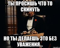 Ты просишь что то скинуть Но ты делаешь это без уважения...