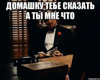 домашку тебе сказать а ты мне что 