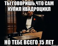 ты говоришь,что сам купил квадроцикл но тебе всего 15 лет