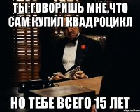 ты говоришь мне,что сам купил квадроцикл но тебе всего 15 лет