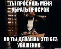 Ты просишь меня убрать просрок Но ты делаешь это без уважения...