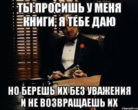 Ты просишь у меня книги, я тебе даю Но берешь их без уважения и не возвращаешь их