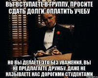 Вы вступаете в группу, просите сдать долги, оплатить учебу Но вы делаете это без уважения, вы не предлагаете дружбу, даже не называете нас дорогими студентами