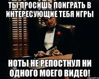 Ты просишь поиграть в интересующие тебя игры Ноты не репостнул ни одного моего видео!