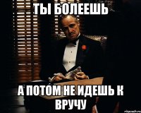 Ты болеешь а потом не идешь к вручу