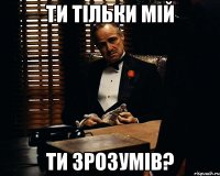 ти тільки мій ти зрозумів?