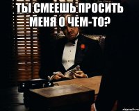 Ты смеешь просить меня о чем-то? 