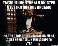 Ты хочешь, чтобы я быстро ответил на твое письмо но при этом ты не уважаешь меня, даже не желаешь мне доброго утра