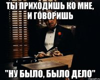 Ты приходишь ко мне, и говоришь "Ну было, было дело"