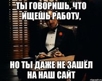 Ты говоришь, что ищешь работу, но ты даже не зашёл на наш сайт