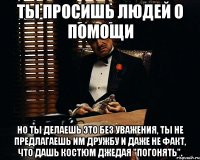 Ты просишь людей о помощи Но ты делаешь это без уважения, ты не предлагаешь им дружбу и даже не факт, что дашь костюм джедая "погонять".