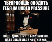 Ты просишь сводить тебя на Under Pressure Но ты делаешь это без уважения, даже общаешься на отъебись.