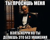 ты просишь меня взять керри но ты делаешь это без уважения